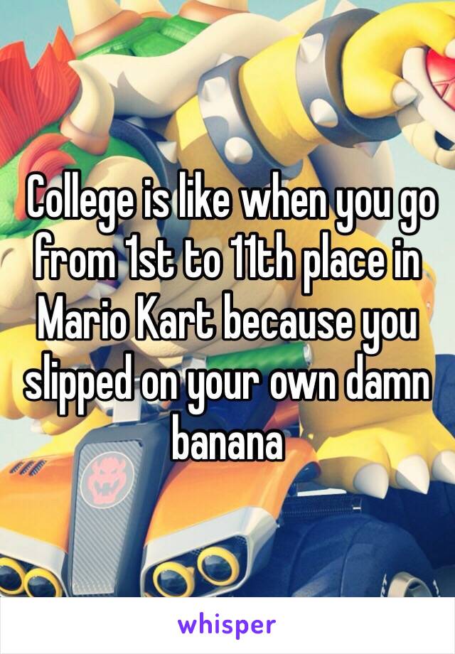  College is like when you go from 1st to 11th place in Mario Kart because you slipped on your own damn banana