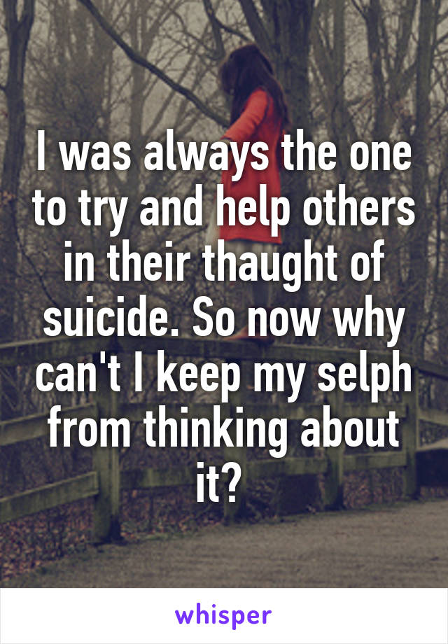 I was always the one to try and help others in their thaught of suicide. So now why can't I keep my selph from thinking about it? 