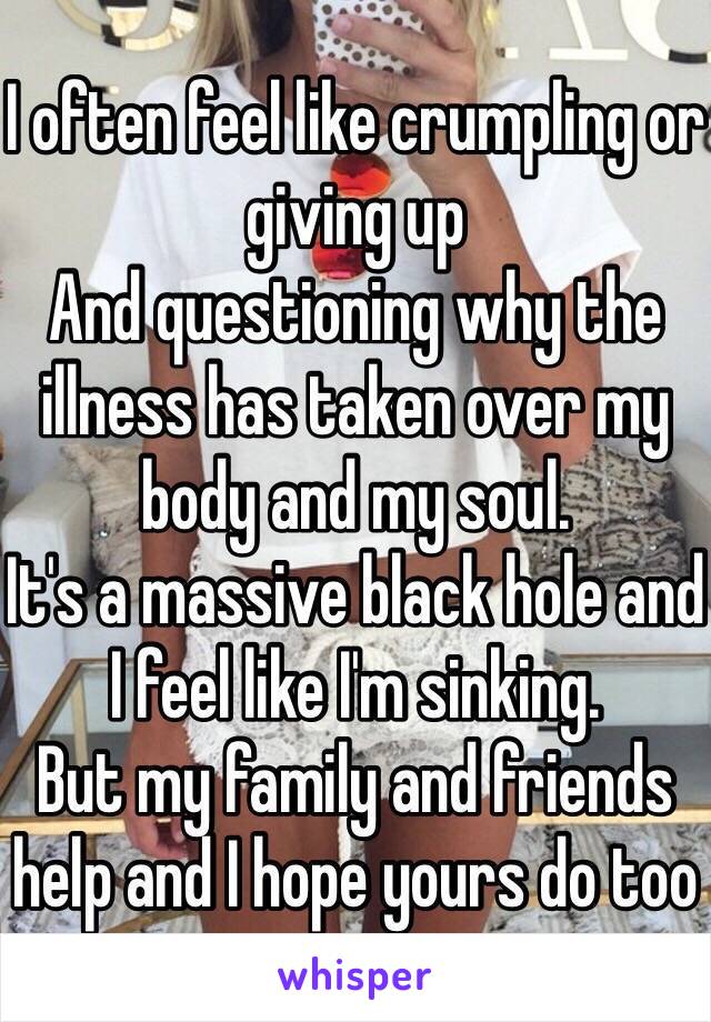 I often feel like crumpling or giving up
And questioning why the illness has taken over my body and my soul. 
It's a massive black hole and I feel like I'm sinking. 
But my family and friends help and I hope yours do too 