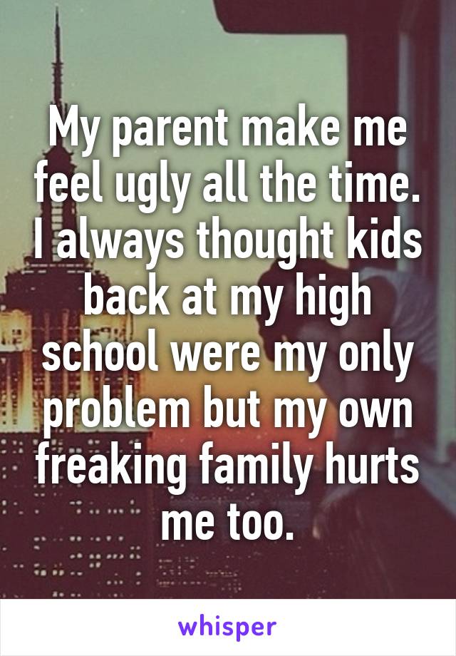 My parent make me feel ugly all the time. I always thought kids back at my high school were my only problem but my own freaking family hurts me too.