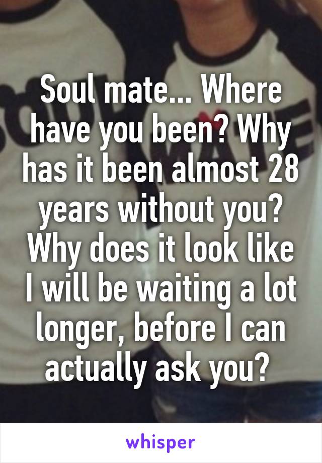 Soul mate... Where have you been? Why has it been almost 28 years without you? Why does it look like I will be waiting a lot longer, before I can actually ask you? 