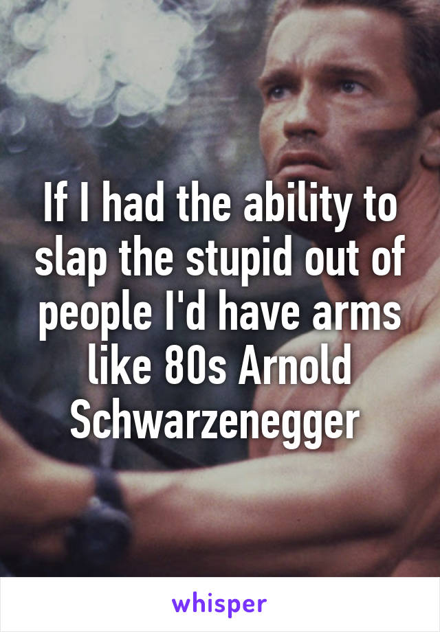 If I had the ability to slap the stupid out of people I'd have arms like 80s Arnold Schwarzenegger 