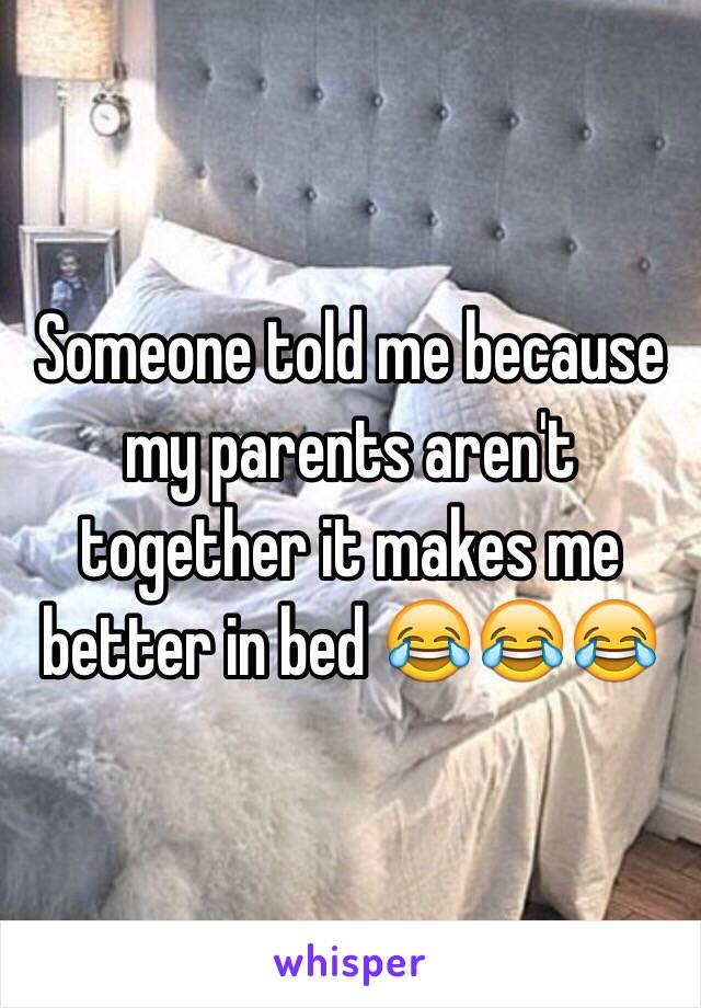 Someone told me because my parents aren't together it makes me better in bed 😂😂😂