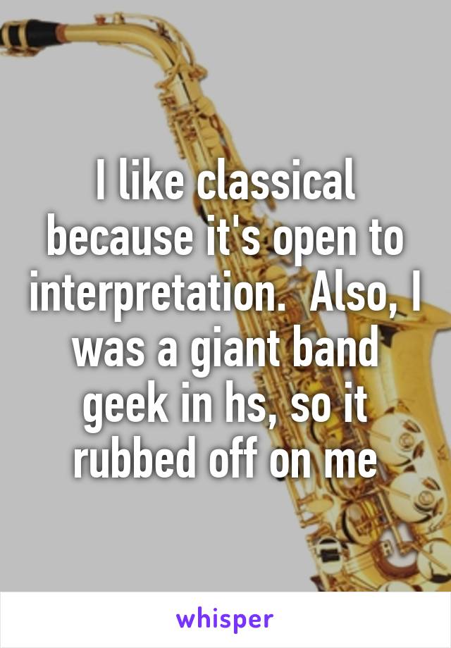 I like classical because it's open to interpretation.  Also, I was a giant band geek in hs, so it rubbed off on me