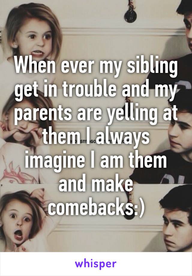 When ever my sibling get in trouble and my parents are yelling at them I always imagine I am them and make comebacks:)