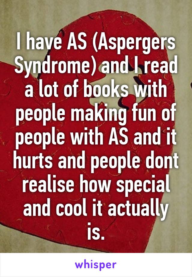 I have AS (Aspergers Syndrome) and I read a lot of books with people making fun of people with AS and it hurts and people dont realise how special and cool it actually is.