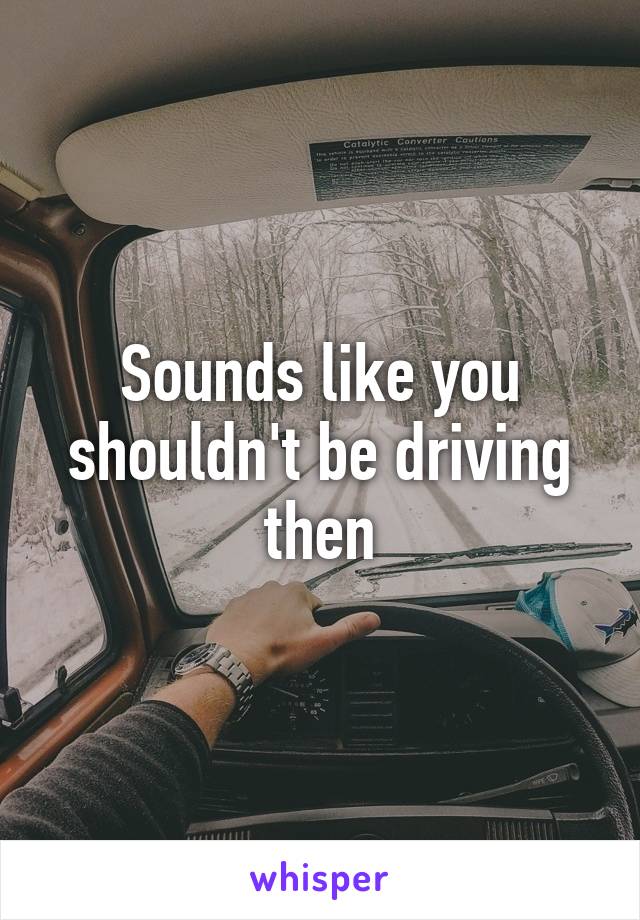 Sounds like you shouldn't be driving then