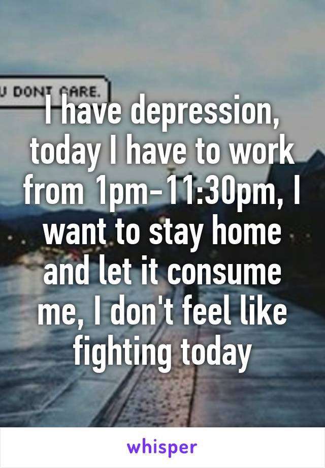 I have depression, today I have to work from 1pm-11:30pm, I want to stay home and let it consume me, I don't feel like fighting today