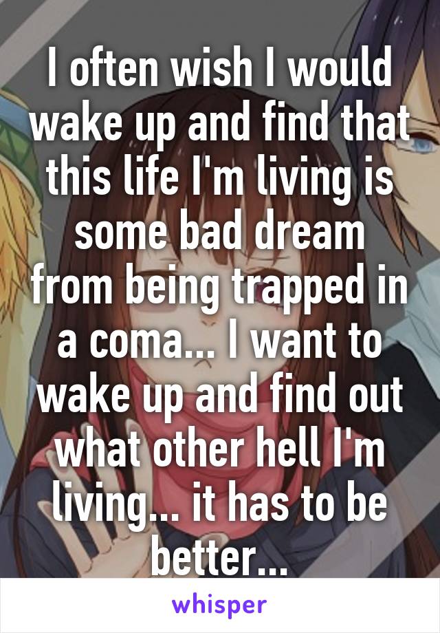 I often wish I would wake up and find that this life I'm living is some bad dream from being trapped in a coma... I want to wake up and find out what other hell I'm living... it has to be better...