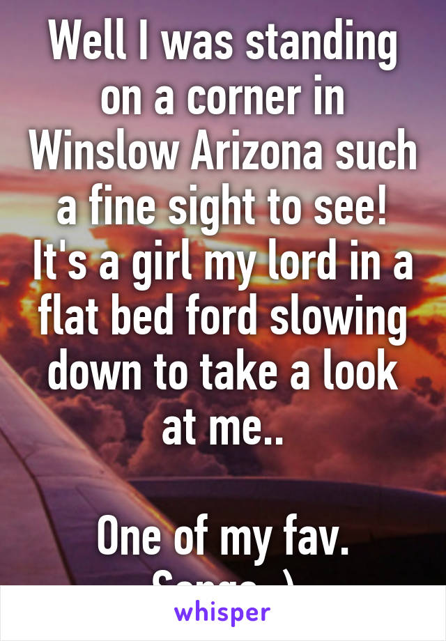 Well I was standing on a corner in Winslow Arizona such a fine sight to see! It's a girl my lord in a flat bed ford slowing down to take a look at me..

One of my fav. Songs :)