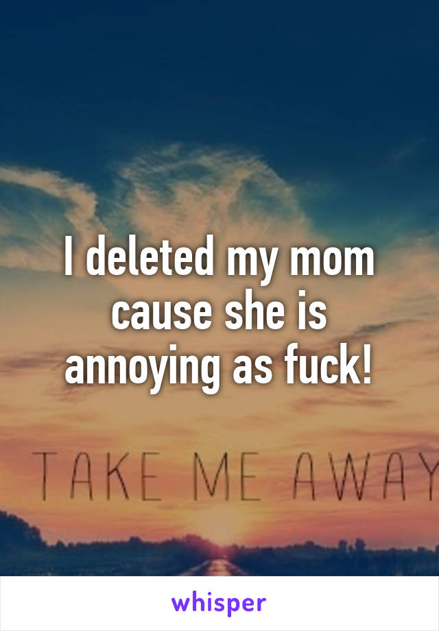 I deleted my mom cause she is annoying as fuck!