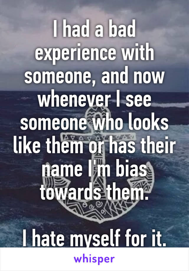 I had a bad experience with someone, and now whenever I see someone who looks like them or has their name I'm bias towards them.

I hate myself for it.