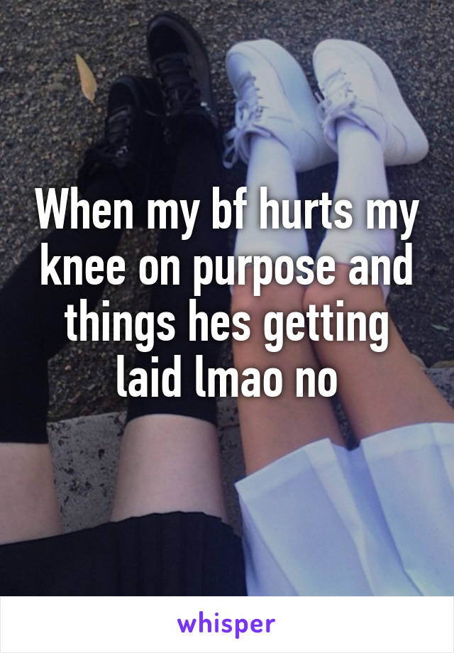 When my bf hurts my knee on purpose and things hes getting laid lmao no
