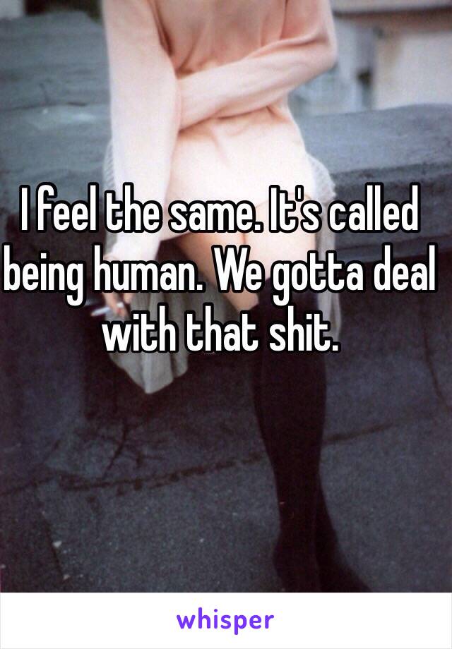 I feel the same. It's called being human. We gotta deal with that shit. 