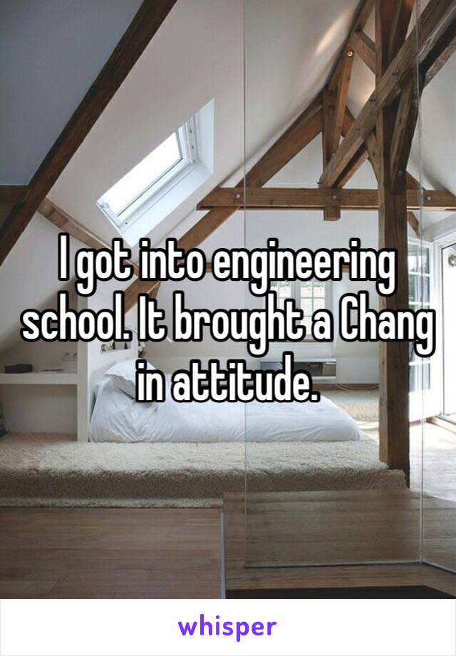 I got into engineering school. It brought a Chang in attitude.