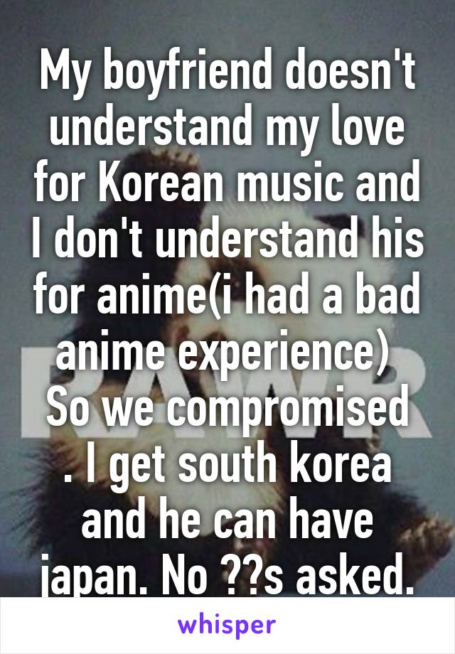 My boyfriend doesn't understand my love for Korean music and I don't understand his for anime(i had a bad anime experience) 
So we compromised . I get south korea and he can have japan. No ??s asked.