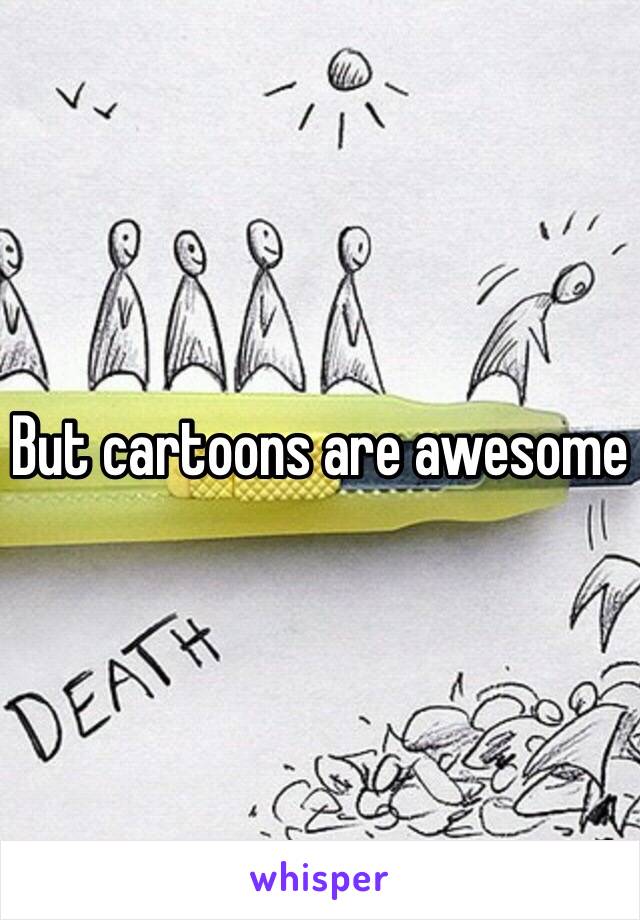 But cartoons are awesome 