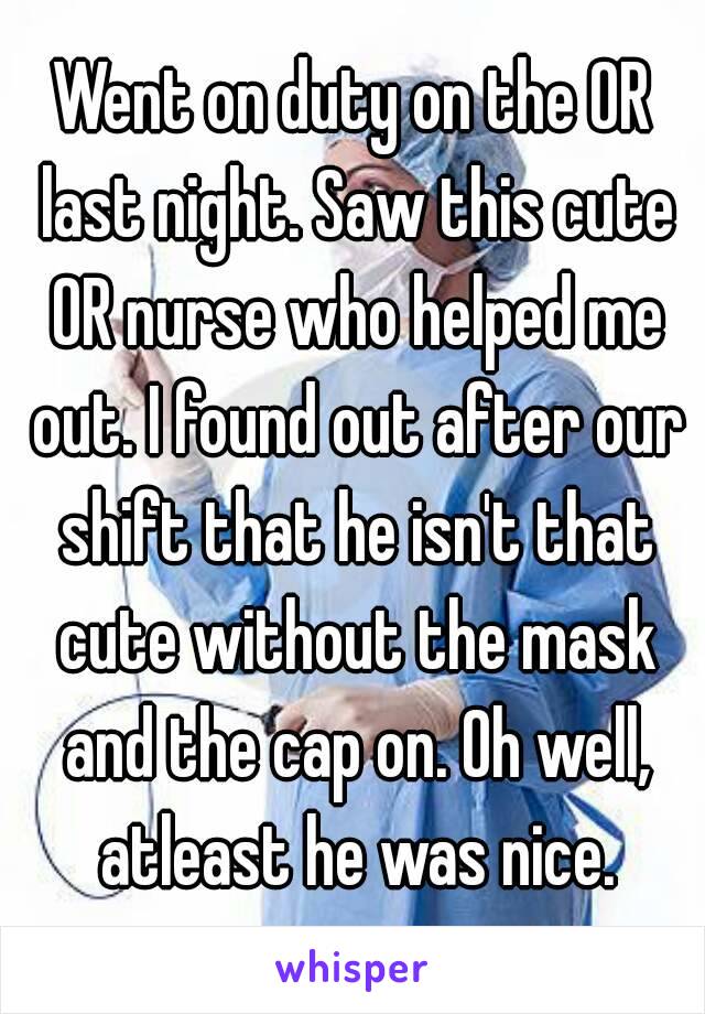 Went on duty on the OR last night. Saw this cute OR nurse who helped me out. I found out after our shift that he isn't that cute without the mask and the cap on. Oh well, atleast he was nice.