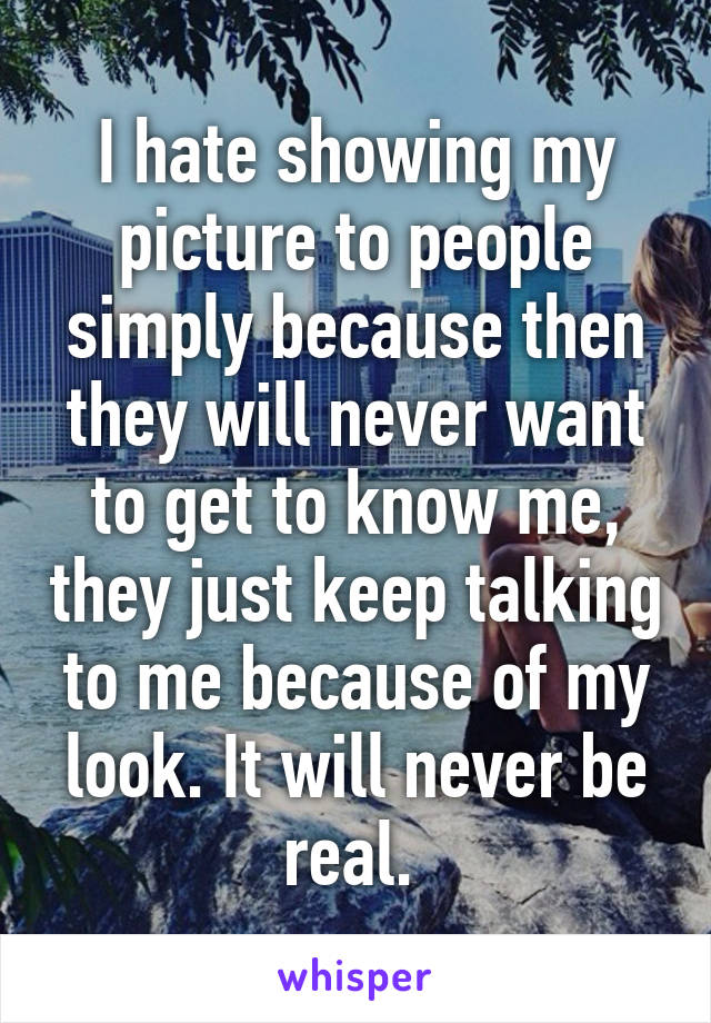 I hate showing my picture to people simply because then they will never want to get to know me, they just keep talking to me because of my look. It will never be real. 