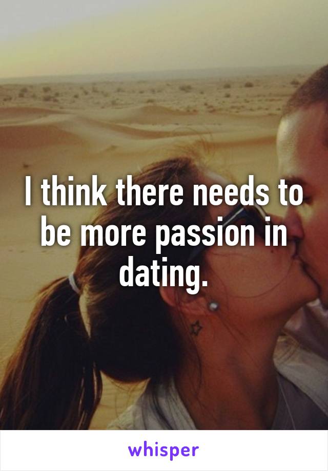 I think there needs to be more passion in dating.