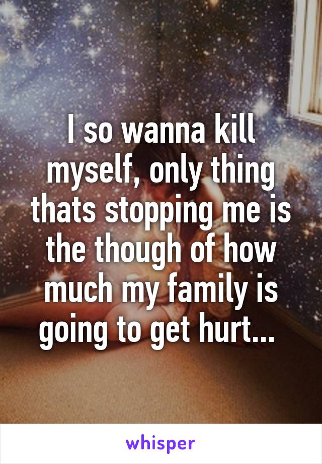 I so wanna kill myself, only thing thats stopping me is the though of how much my family is going to get hurt... 