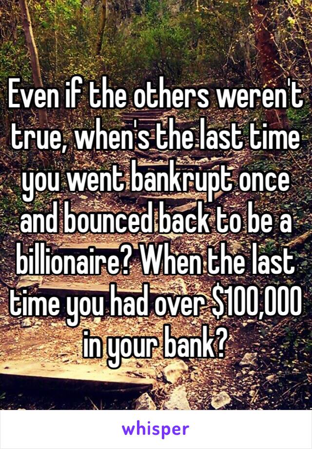 Even if the others weren't true, when's the last time you went bankrupt once and bounced back to be a billionaire? When the last time you had over $100,000 in your bank?