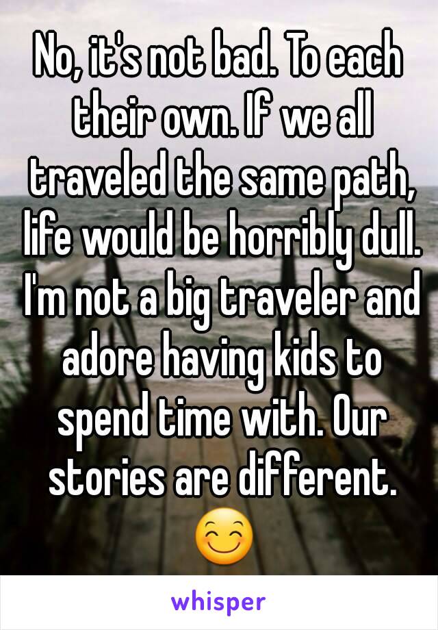 No, it's not bad. To each their own. If we all traveled the same path, life would be horribly dull. I'm not a big traveler and adore having kids to spend time with. Our stories are different. 😊