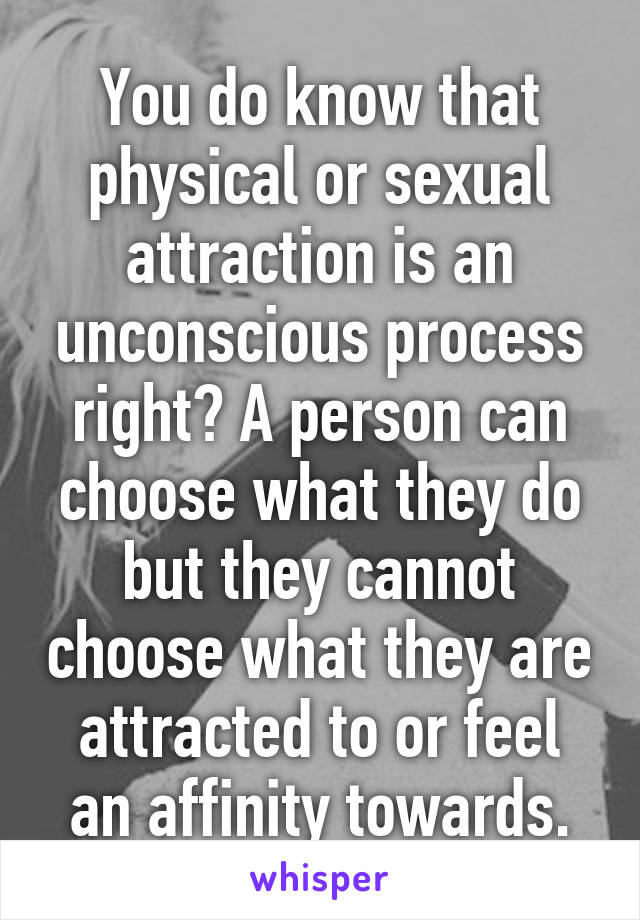 You do know that physical or sexual attraction is an unconscious process right? A person can choose what they do but they cannot choose what they are attracted to or feel an affinity towards.