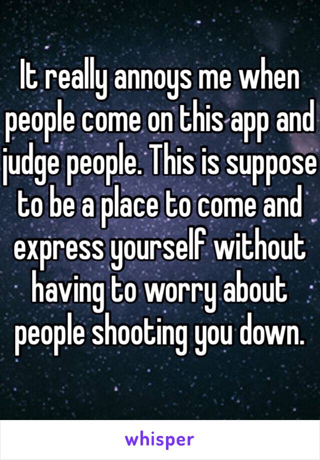 It really annoys me when people come on this app and judge people. This is suppose to be a place to come and express yourself without having to worry about people shooting you down.