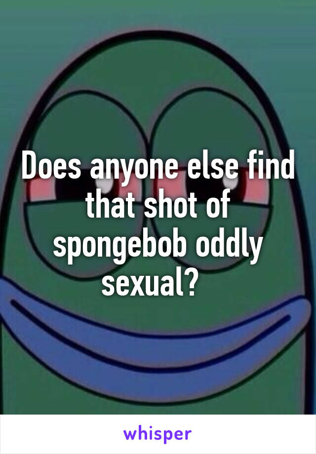 Does anyone else find that shot of spongebob oddly sexual?  