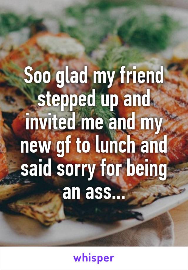 Soo glad my friend stepped up and invited me and my new gf to lunch and said sorry for being an ass...