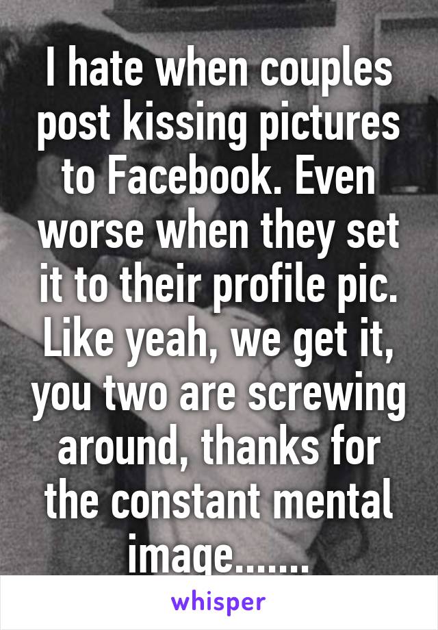 I hate when couples post kissing pictures to Facebook. Even worse when they set it to their profile pic. Like yeah, we get it, you two are screwing around, thanks for the constant mental image.......