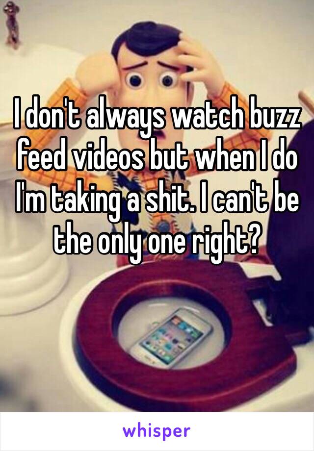 I don't always watch buzz feed videos but when I do I'm taking a shit. I can't be the only one right?