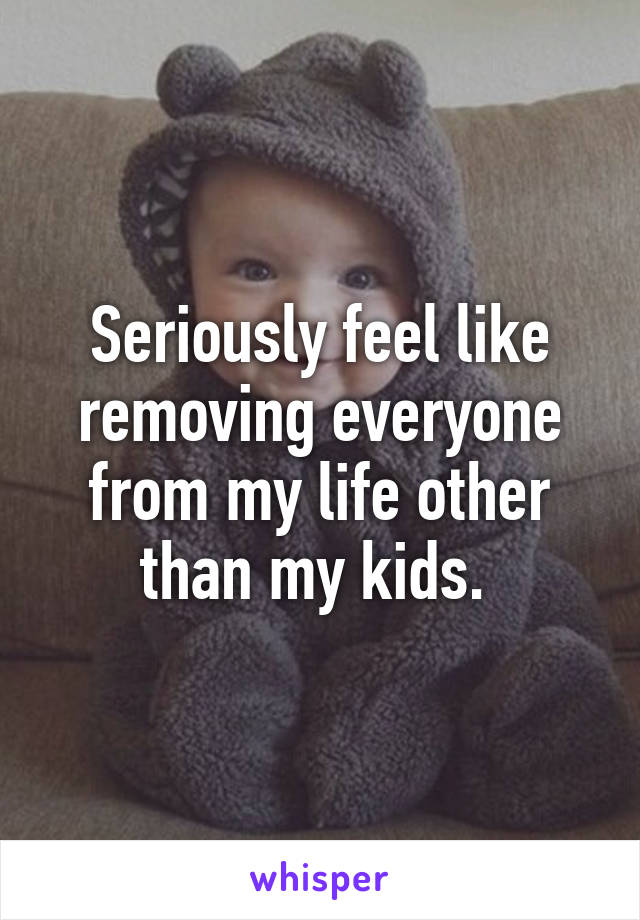 Seriously feel like removing everyone from my life other than my kids. 