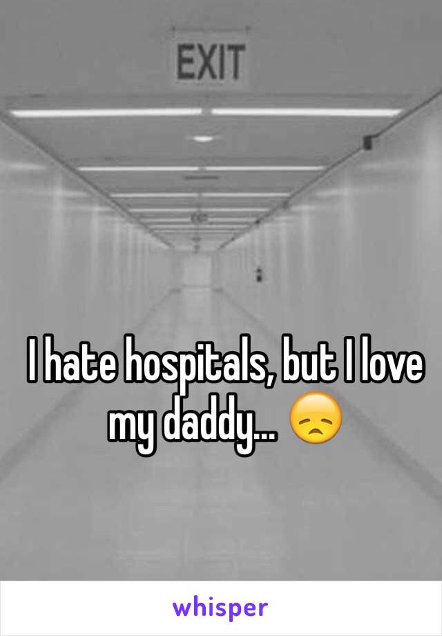 I hate hospitals, but I love my daddy... 😞