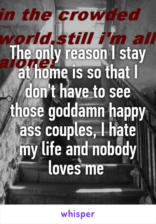 The only reason I stay at home is so that I don't have to see those goddamn happy ass couples, I hate my life and nobody loves me 