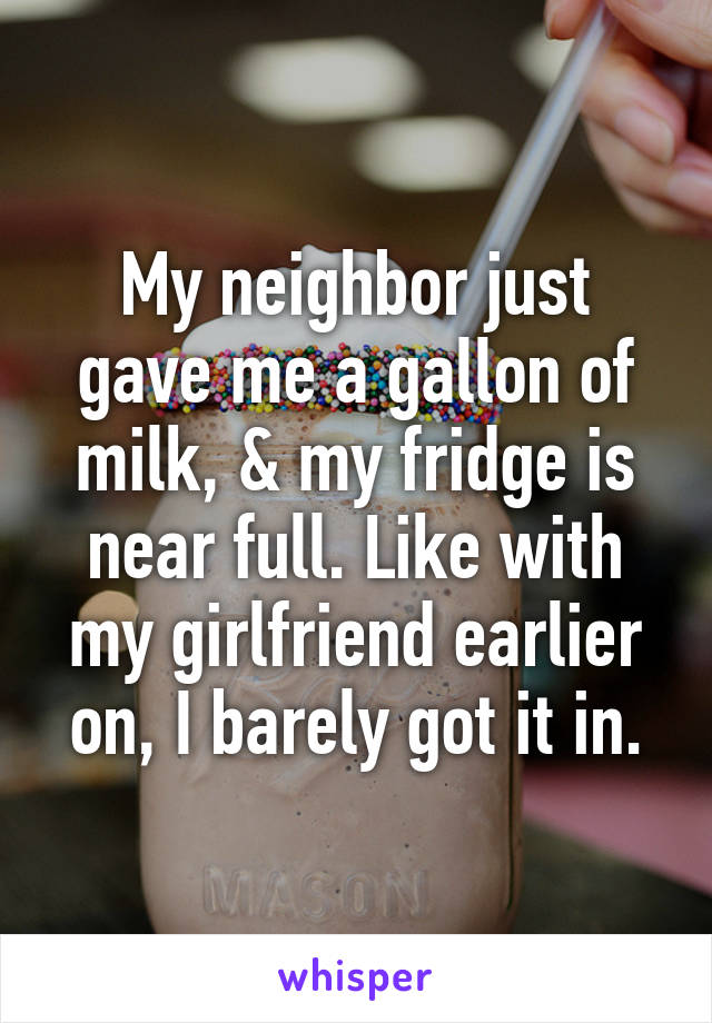 My neighbor just gave me a gallon of milk, & my fridge is near full. Like with my girlfriend earlier on, I barely got it in.