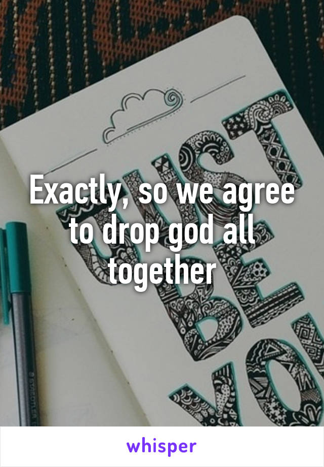 Exactly, so we agree to drop god all together