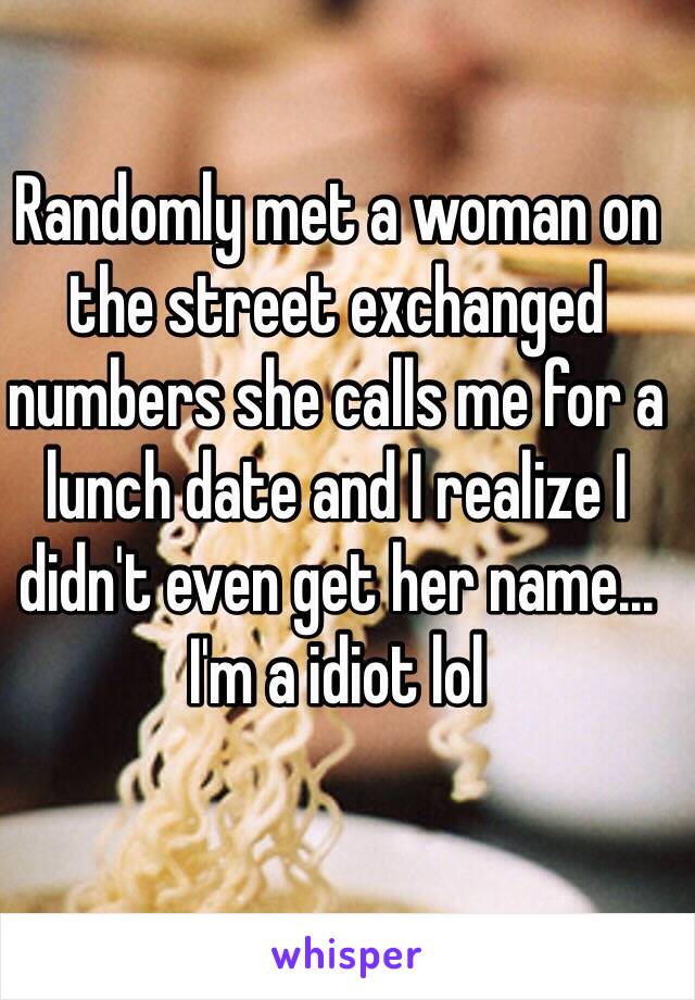 Randomly met a woman on the street exchanged numbers she calls me for a lunch date and I realize I didn't even get her name... I'm a idiot lol 