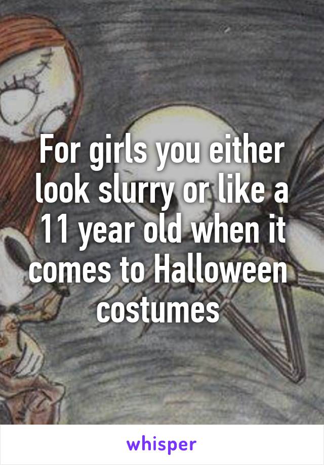 For girls you either look slurry or like a 11 year old when it comes to Halloween  costumes 