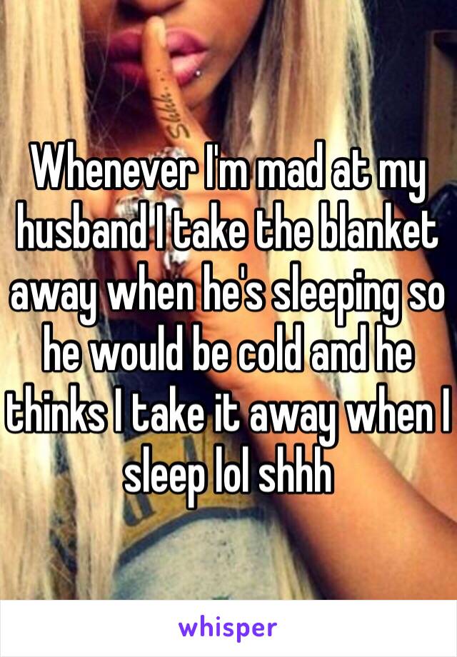 Whenever I'm mad at my husband I take the blanket away when he's sleeping so he would be cold and he thinks I take it away when I sleep lol shhh