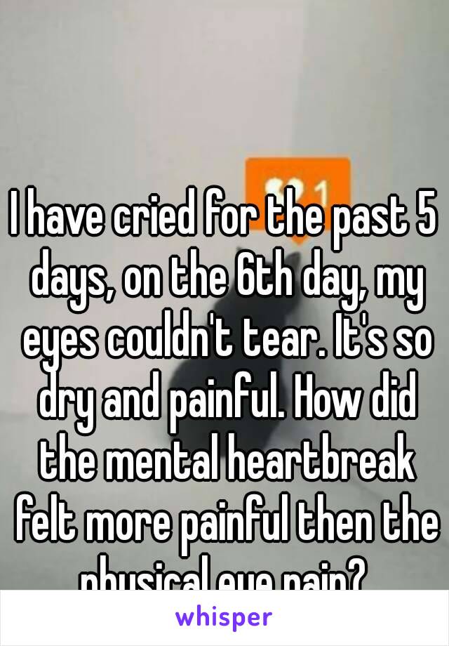 I have cried for the past 5 days, on the 6th day, my eyes couldn't tear. It's so dry and painful. How did the mental heartbreak felt more painful then the physical eye pain? 