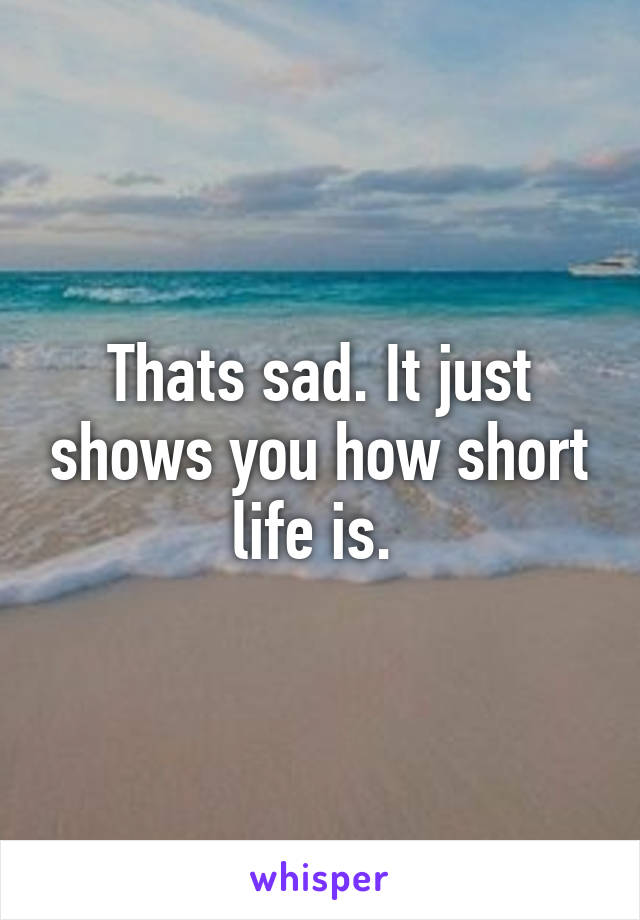 Thats sad. It just shows you how short life is. 