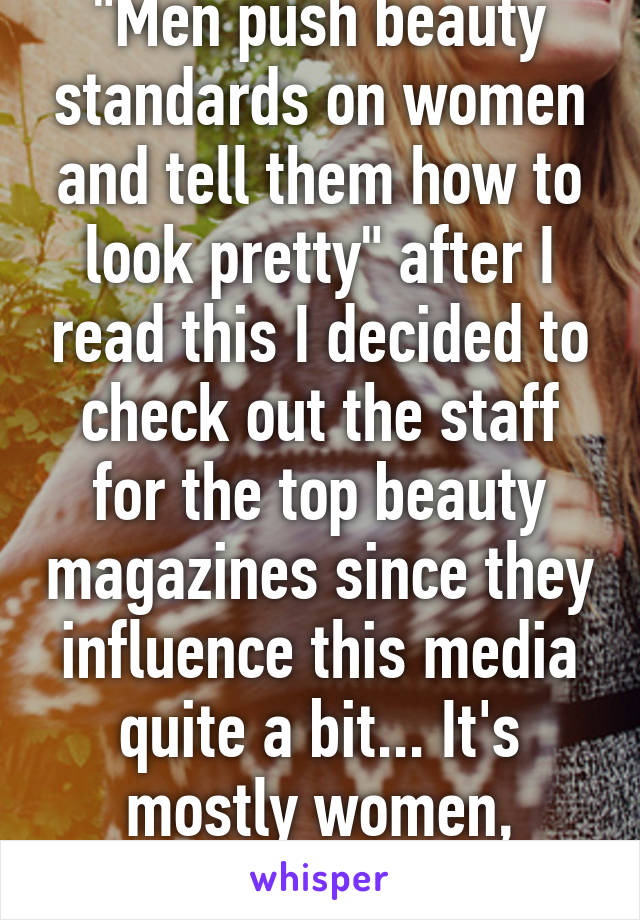 "Men push beauty standards on women and tell them how to look pretty" after I read this I decided to check out the staff for the top beauty magazines since they influence this media quite a bit... It's mostly women, interesting.