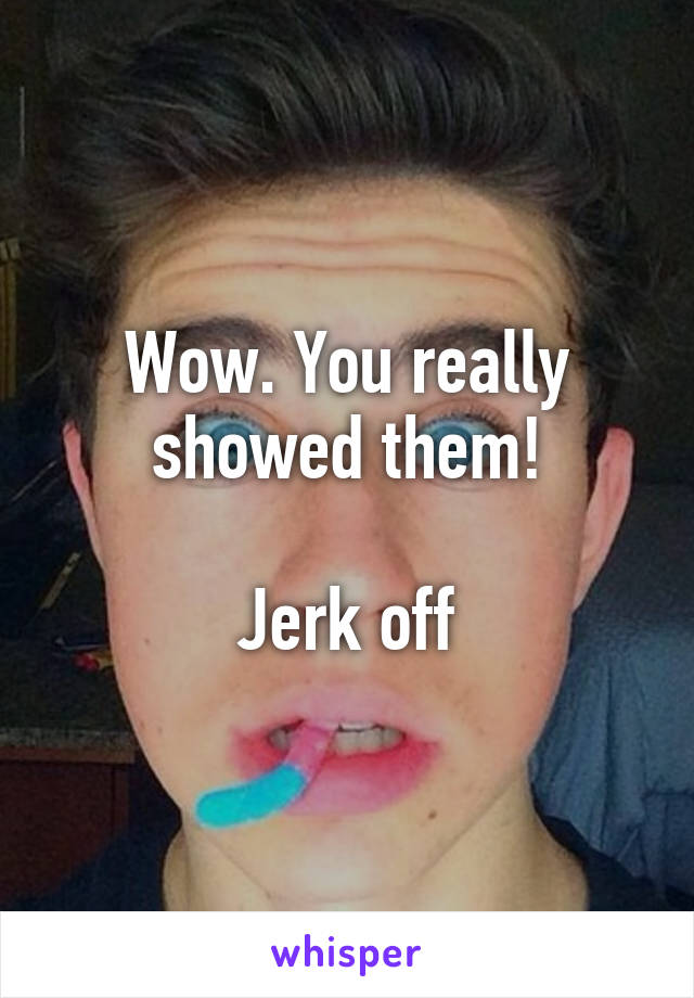 Wow. You really showed them!

Jerk off