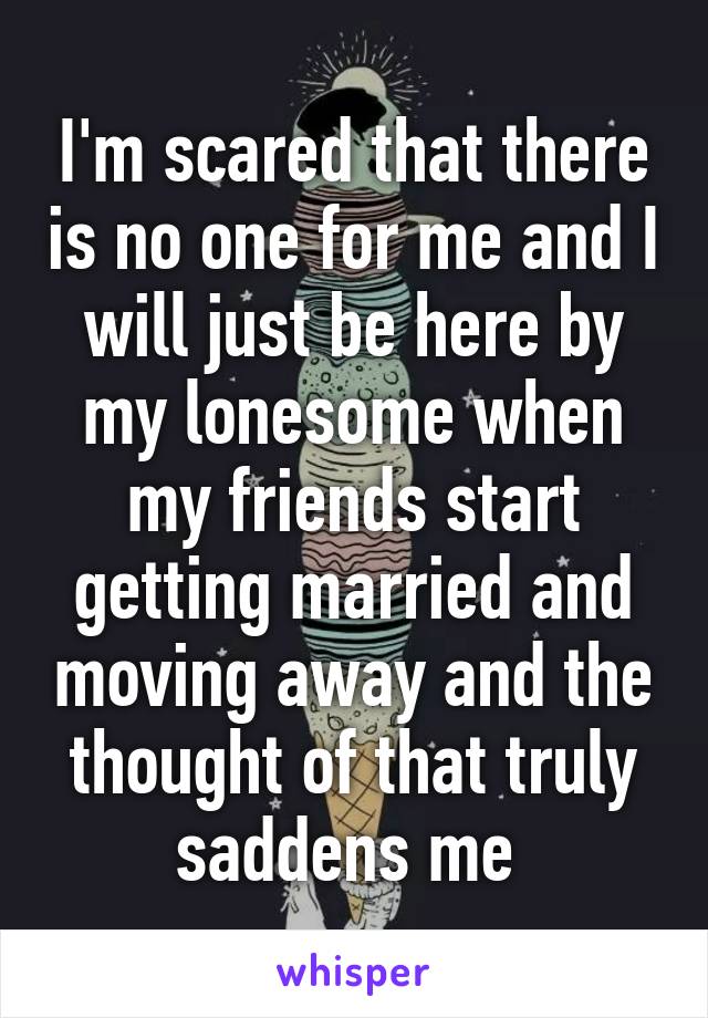 I'm scared that there is no one for me and I will just be here by my lonesome when my friends start getting married and moving away and the thought of that truly saddens me 