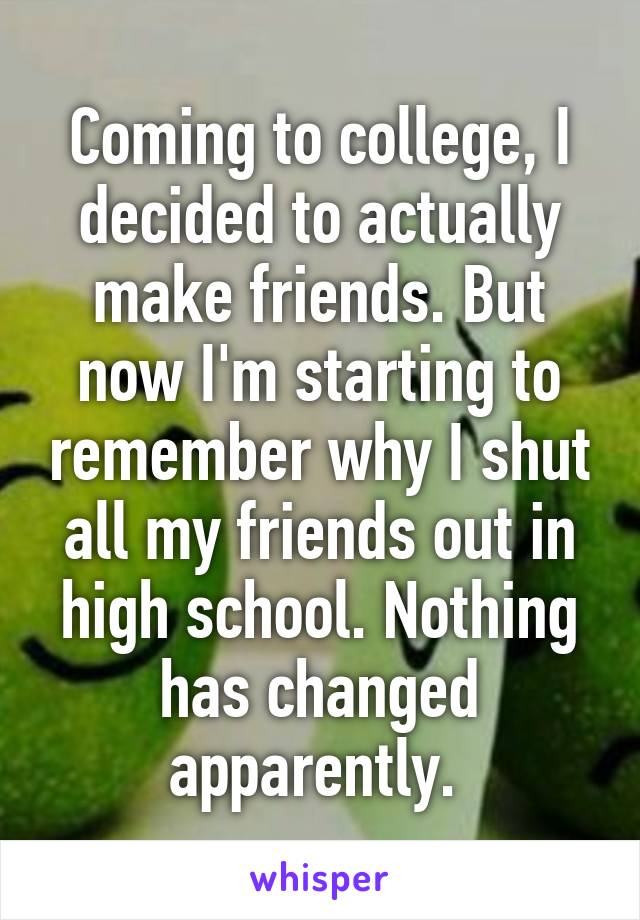 Coming to college, I decided to actually make friends. But now I'm starting to remember why I shut all my friends out in high school. Nothing has changed apparently. 