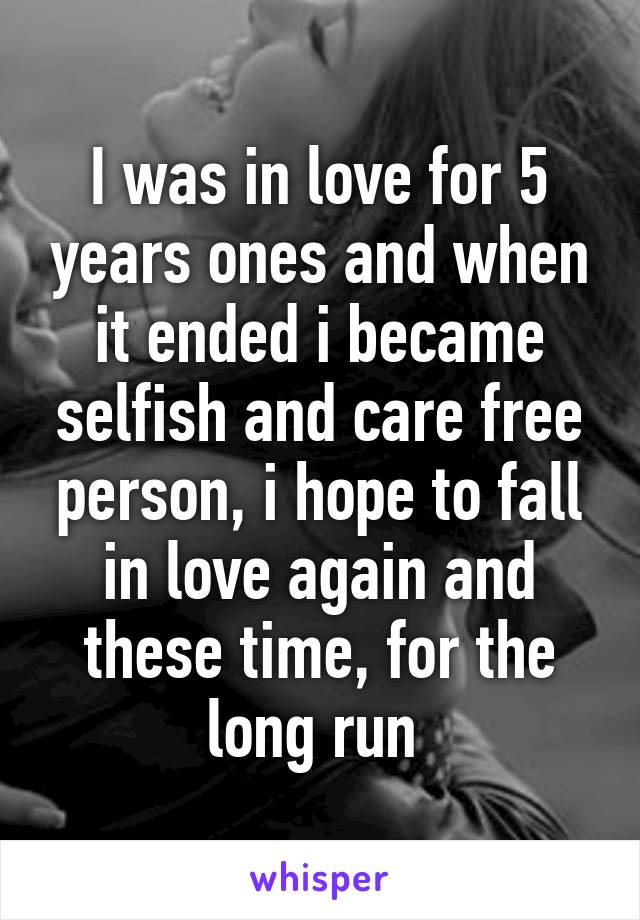 I was in love for 5 years ones and when it ended i became selfish and care free person, i hope to fall in love again and these time, for the long run 