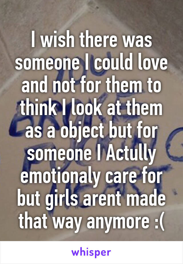 I wish there was someone I could love and not for them to think I look at them as a object but for someone I Actully emotionaly care for but girls arent made that way anymore :(