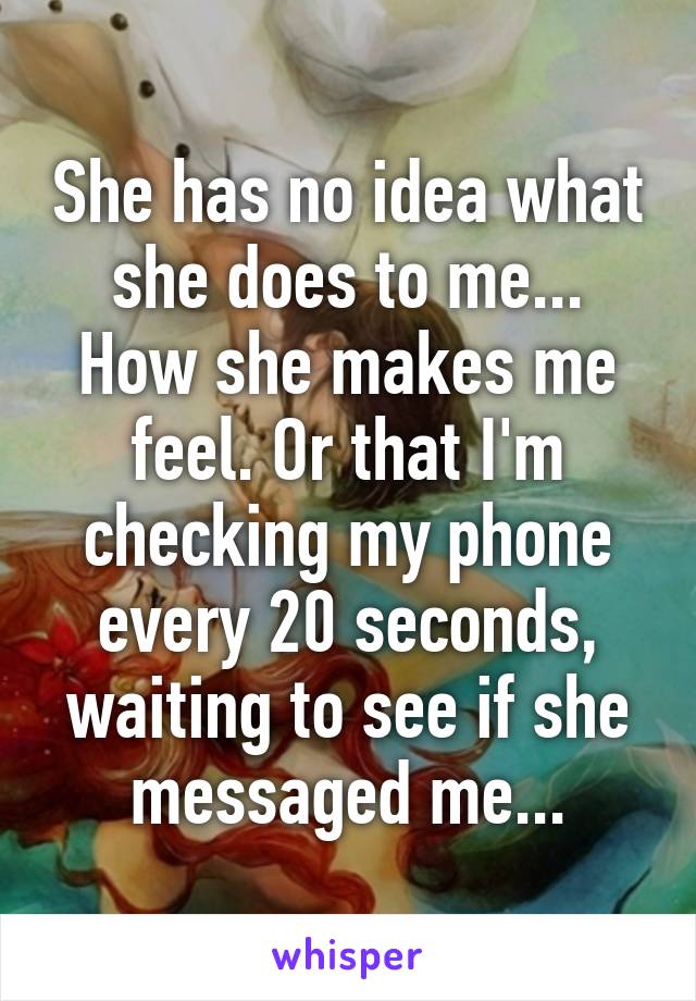 She has no idea what she does to me... How she makes me feel. Or that I'm checking my phone every 20 seconds, waiting to see if she messaged me...